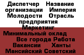 Диспетчер › Название организации ­ Империя Молодости › Отрасль предприятия ­ Маркетинг › Минимальный оклад ­ 15 000 - Все города Работа » Вакансии   . Ханты-Мансийский,Советский г.